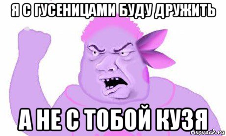 я с гусеницами буду дружить а не с тобой кузя