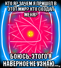 кто я? зачем я пришел в этот мир? кто создал меня? боюсь, этого я наверное не узнаю...