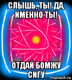 слышь, ты! да, именно ты! отдай бомжу сигу