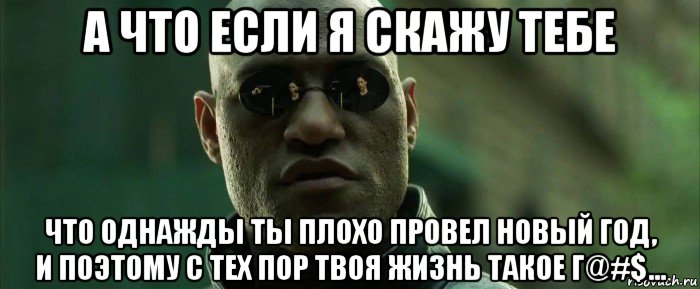 а что если я скажу тебе что однажды ты плохо провел новый год, и поэтому с тех пор твоя жизнь такое г@#$...