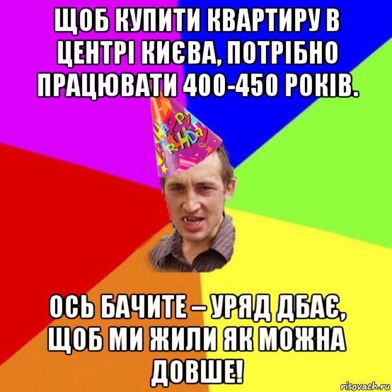 щоб купити квартиру в центрі києва, потрібно працювати 400-450 років. ось бачите – уряд дбає, щоб ми жили як можна довше!