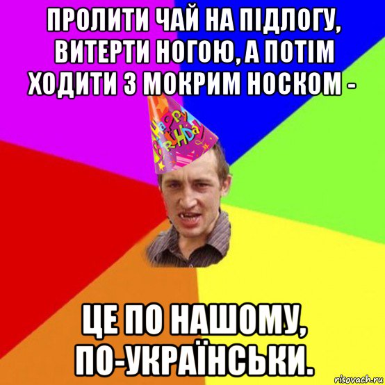 пролити чай на підлогу, витерти ногою, а потім ходити з мокрим носком - це по нашому, по-українськи.