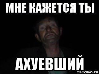 мне кажется ты ахуевший