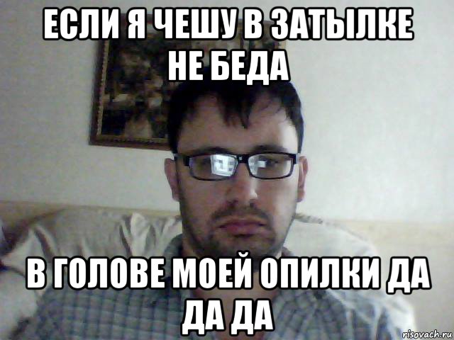 если я чешу в затылке не беда в голове моей опилки да да да
