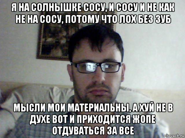 я на солнышке сосу, и сосу и не как не на сосу, потому что лох без зуб мысли мои материальны, а хуй не в духе вот и приходится жопе отдуваться за все