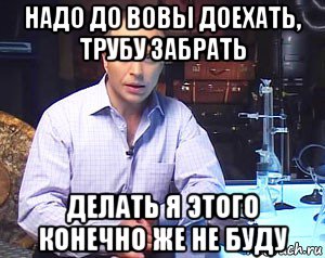 надо до вовы доехать, трубу забрать делать я этого конечно же не буду, Мем Необъяснимо но факт