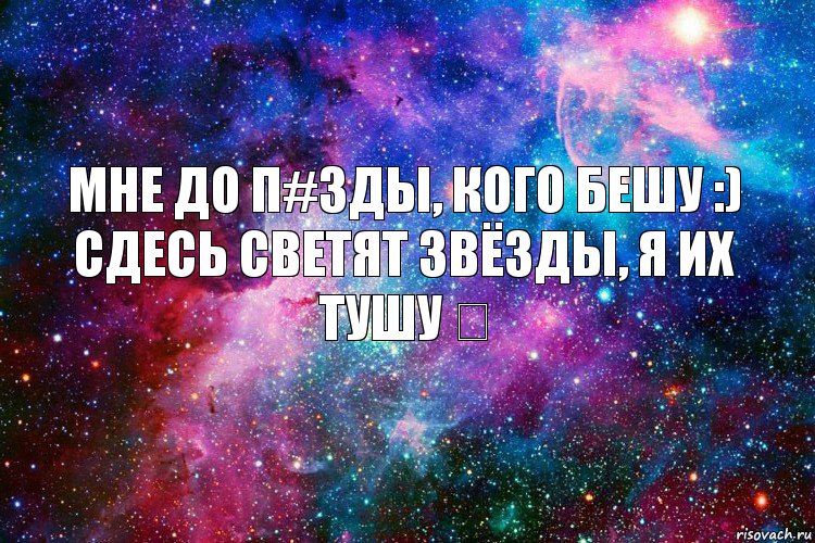 мне до п#зды, кого бешу :)
сдесь светят звёзды, я их тушу ツ