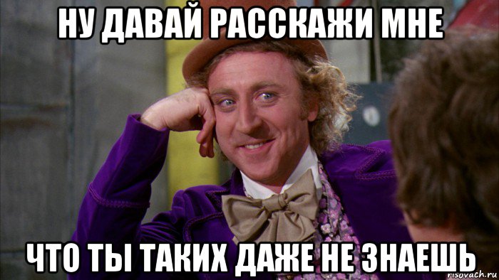 ну давай расскажи мне что ты таких даже не знаешь, Мем Ну давай расскажи (Вилли Вонка)