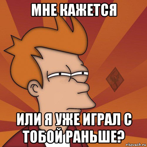 мне кажется или я уже играл с тобой раньше?