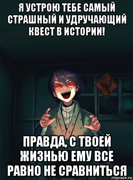 я устрою тебе самый страшный и удручающий квест в истории! правда, с твоей жизнью ему все равно не сравниться