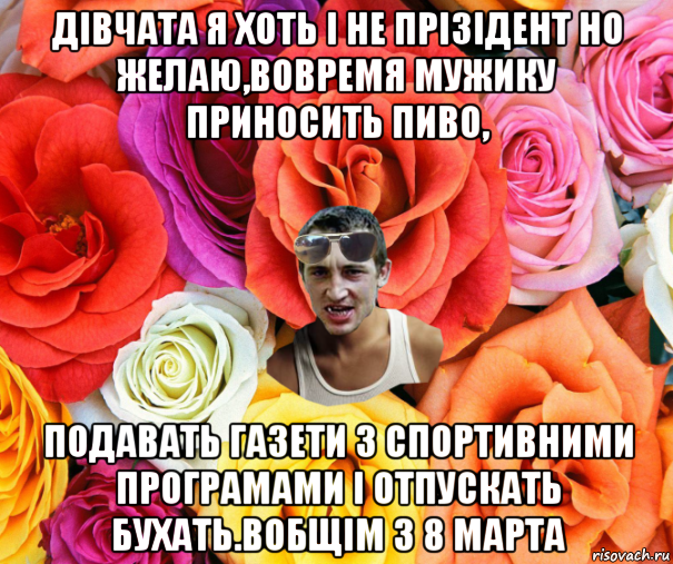 дівчата я хоть і не прізідент но желаю,вовремя мужику приносить пиво, подавать газети з спортивними програмами і отпускать бухать.вобщім з 8 марта, Мем  пацанчо