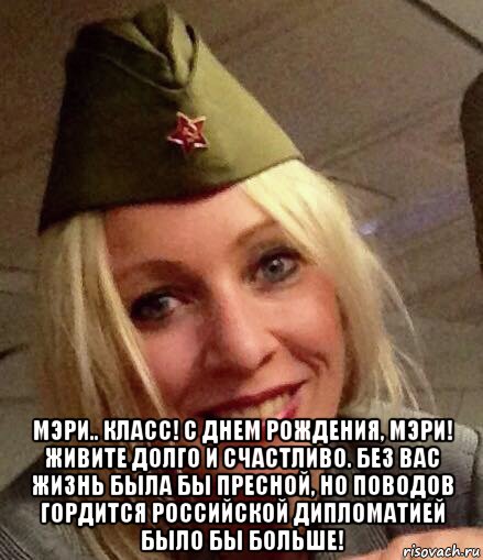  мэри.. класс! с днем рождения, мэри! живите долго и счастливо. без вас жизнь была бы пресной, но поводов гордится российской дипломатией было бы больше!