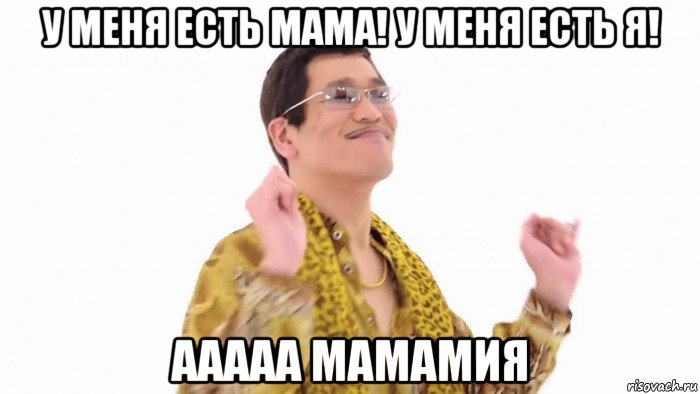 у меня есть мама! у меня есть я! ааааа мамамия