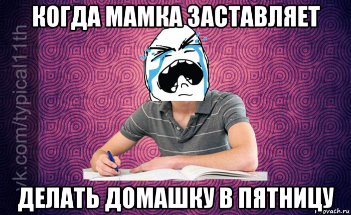 когда мамка заставляет делать домашку в пятницу