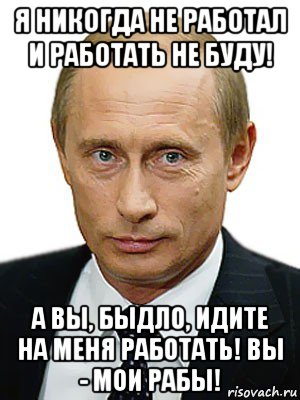 я никогда не работал и работать не буду! а вы, быдло, идите на меня работать! вы - мои рабы!