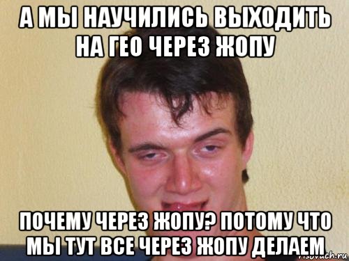 а мы научились выходить на гео через жопу почему через жопу? потому что мы тут все через жопу делаем, Мем real high guy