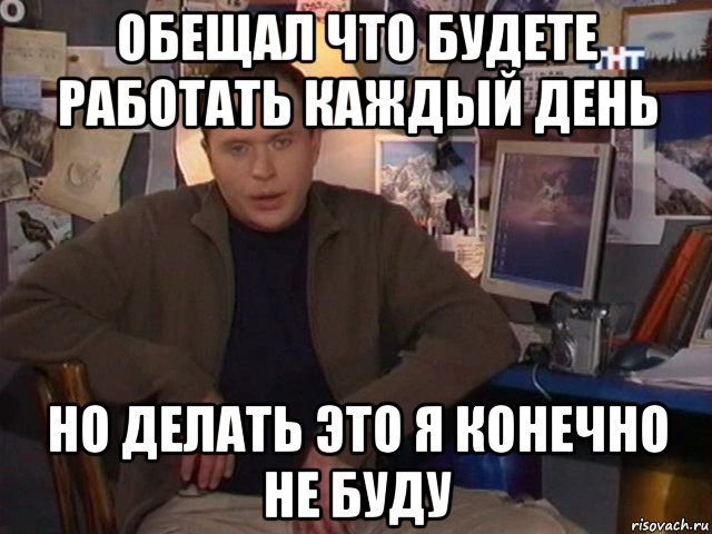 обещал что будете работать каждый день но делать это я конечно не буду