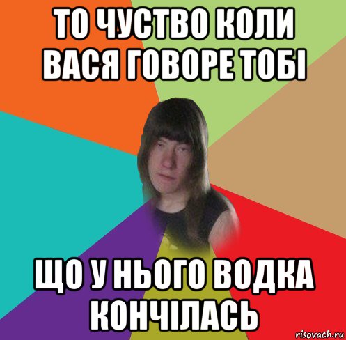 то чуство коли вася говоре тобі що у нього водка кончілась