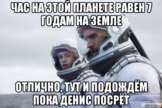 час на этой планете равен 7 годам на земле отлично, тут и подождём пока денис посрёт