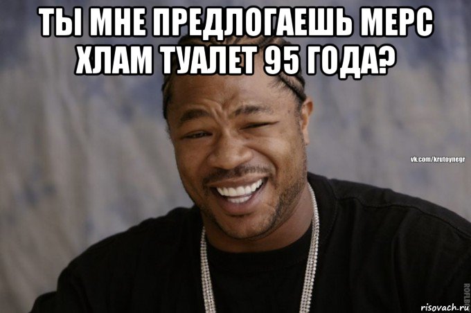 ты мне предлогаешь мерс хлам туалет 95 года? 