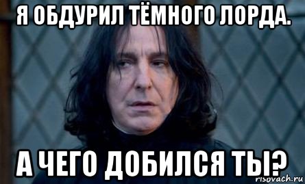 я обдурил тёмного лорда. а чего добился ты?