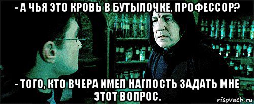 - а чья это кровь в бутылочке, профессор? - того, кто вчера имел наглость задать мне этот вопрос.