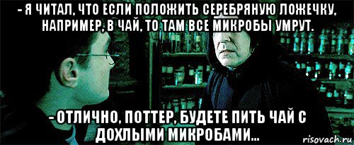 - я читал, что если положить серебряную ложечку, например, в чай, то там все микробы умрут. - отлично, поттер, будете пить чай с дохлыми микробами...