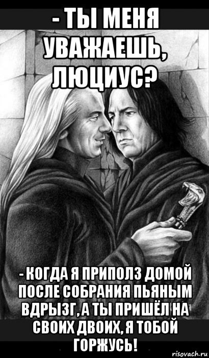 - ты меня уважаешь, люциус? - когда я приполз домой после собрания пьяным вдрызг, а ты пришёл на своих двоих, я тобой горжусь!