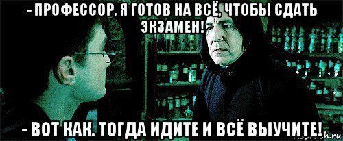 - профессор, я готов на всё, чтобы сдать экзамен! - вот как. тогда идите и всё выучите!, Мем Снейп