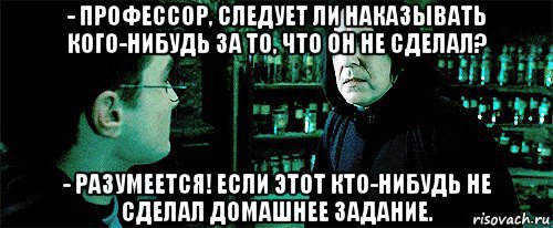 - профессор, следует ли наказывать кого-нибудь за то, что он не сделал? - разумеется! если этот кто-нибудь не сделал домашнее задание., Мем Снейп