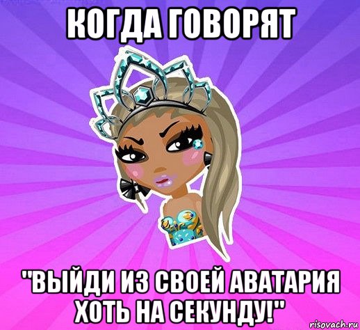 когда говорят "выйди из своей аватария хоть на секунду!"