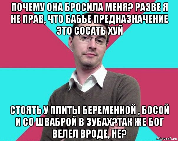 почему она бросила меня? разве я не прав, что бабье предназначение это сосать хуй стоять у плиты беременной , босой и со шваброй в зубах?так же бог велел вроде, не?, Мем Типичный антифеминист лжеантисек