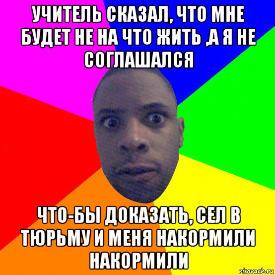 учитель сказал, что мне будет не на что жить ,а я не соглашался что-бы доказать, сел в тюрьму и меня накормили накормили, Мем  Типичный Негр