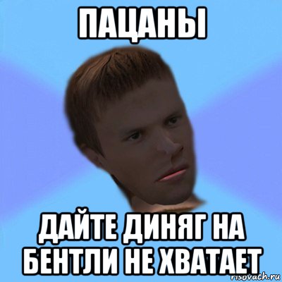 пацаны дайте диняг на бентли не хватает