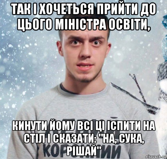 так і хочеться прийти до цього міністра освіти, кинути йому всі ці іспити на стіл і сказати: "на, сука, рішай"
