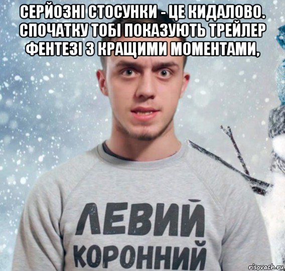 серйозні стосунки - це кидалово. спочатку тобі показують трейлер фентезі з кращими моментами, 
