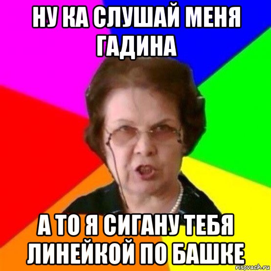 ну ка слушай меня гадина а то я сигану тебя линейкой по башке