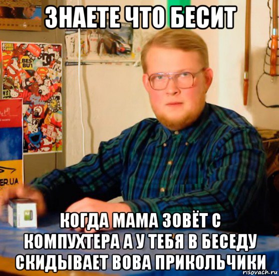 знаете что бесит когда мама зовёт с компухтера а у тебя в беседу скидывает вова прикольчики