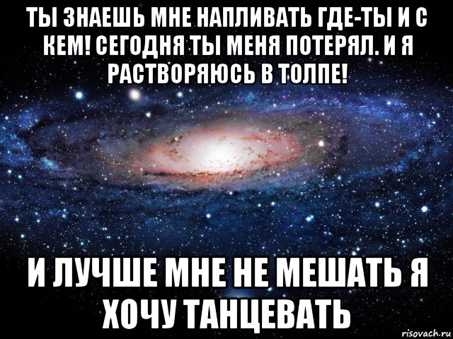 ты знаешь мне напливать где-ты и с кем! сегодня ты меня потерял. и я растворяюсь в толпе! и лучше мне не мешать я хочу танцевать, Мем Вселенная