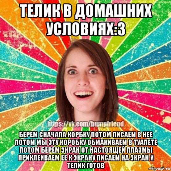 телик в домашних условиях:3 берем сначала корбку потом писаем в нее потом мы эту коробку обмакиваем в туалете потом берем экран от настоящей плазмы приклеиваем ее к экрану писаем на экран и телик готов, Мем Йобнута Подруга ЙоП