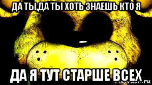да ты,да ты хоть знаешь кто я да я тут старше всех