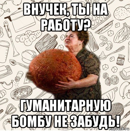 внучек, ты на работу? гуманитарную бомбу не забудь!