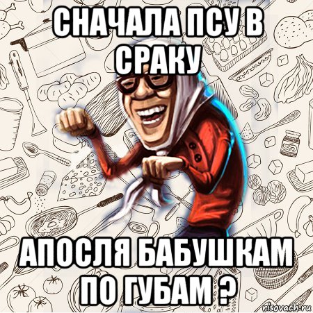 сначала псу в сраку апосля бабушкам по губам ?