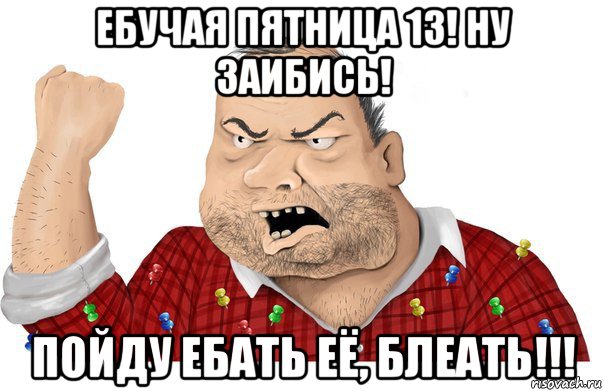 ебучая пятница 13! ну заибись! пойду ебать её, блеать!!!