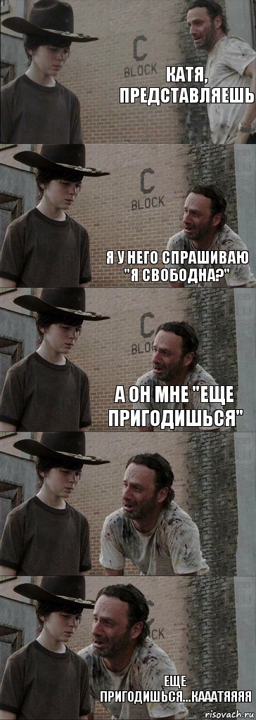 Катя, представляешь  я у него спрашиваю "я свободна?" А он мне "еще пригодишься"  Еще пригодишься...Кааатяяяя