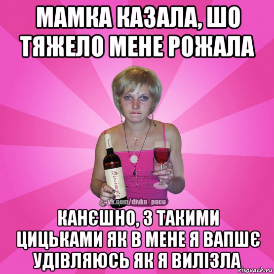 мамка казала, шо тяжело мене рожала канєшно, з такими цицьками як в мене я вапшє удівляюсь як я вилізла