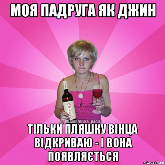 моя падруга як джин тільки пляшку вінца відкриваю - і вона появляється