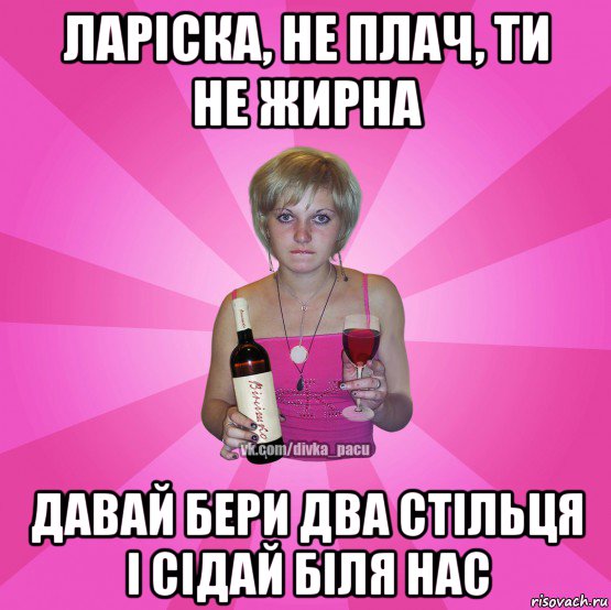 ларіска, не плач, ти не жирна давай бери два стільця і сідай біля нас