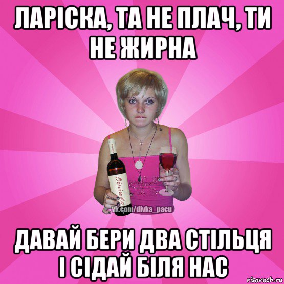 ларіска, та не плач, ти не жирна давай бери два стільця і сідай біля нас