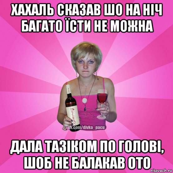 хахаль сказав шо на ніч багато їсти не можна дала тазіком по голові, шоб не балакав ото
